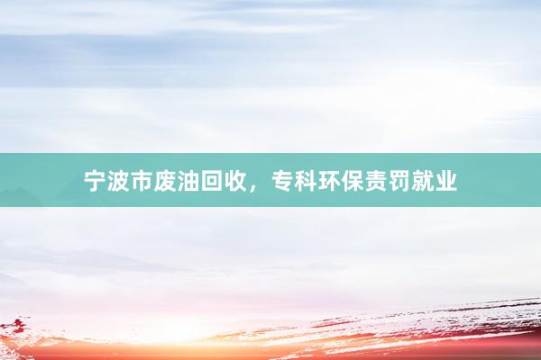 宁波市废油回收，专科环保责罚就业