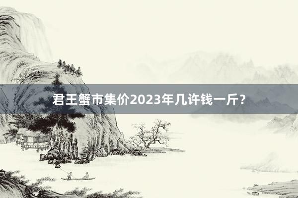 君王蟹市集价2023年几许钱一斤?